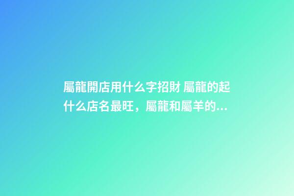 屬龍開店用什么字招財 屬龍的起什么店名最旺，屬龍和屬羊的一起開飯店起什么名字最好-第1張-觀點-玄機派